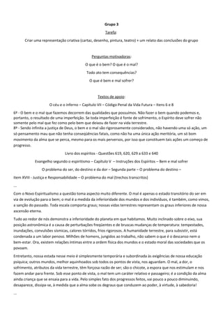 Grupo 3
Tarefa:
Criar uma representação criativa (cartaz, desenho, pintura, teatro) + um relato das conclusões do grupo
Perguntas motivadoras:
O que é o bem? O que é o mal?
Todo ato tem consequências?
O que é bem e mal sofrer?
Textos de apoio:
O céu e o inferno – Capítulo VII – Código Penal da Vida Futura – Itens 6 e 8
6º - O bem e o mal que fazemos decorrem das qualidades que possuímos. Não fazer o bem quando podemos e,
portanto, o resultado de uma imperfeição. Se toda imperfeição é fonte de sofrimento, o Espírito deve sofrer não
somente pelo mal que fez como pelo bem que deixou de fazer na vida terrestre.
8º - Sendo infinita a justiça de Deus, o bem e o mal são rigorosamente considerados, não havendo uma só ação, um
só pensamento mau que não tenha conseqüências fatais, como não ha uma única ação meritória, um só bom
movimento da alma que se perca, mesmo para os mais perversos, por isso que constituem tais ações um começo de
progresso.
Livro dos espíritos - Questões 619, 620, 629 a 633 e 640
Evangelho segundo o espiritismo – Capítulo V – Instruções dos Espíritos – Bem e mal sofrer
O problema do ser, do destino e da dor – Segunda parte – O problema do destino –
item XVIII - Justiça e Responsabilidade – O problema do mal (trechos transcritos)
...
Com o Novo Espiritualismo a questão toma aspecto muito diferente. O mal é apenas o estado transitório do ser em
via de evolução para o bem; o mal é a medida da inferioridade dos mundos e dos indivíduos, é também, como vimos,
a sanção do passado. Toda escala comporta graus; nossas vidas terrestres representam os graus inferiores de nossa
ascensão eterna.
Tudo ao redor de nós demonstra a inferioridade do planeta em que habitamos. Muito inclinado sobre o eixo, sua
posição astronômica é a causa de perturbações freqüentes e de bruscas mudanças de temperatura: tempestades,
inundações, convulsões sísmicas, calores tórridos, frios rigorosos. A humanidade terrestre, para subsistir, está
condenada a um labor penoso. Milhões de homens, jungidos ao trabalho, não sabem o que é o descanso nem o
bem-estar. Ora, existem relações íntimas entre a ordem física dos mundos e o estado moral das sociedades que os
povoam.
Entretanto, nossa estada nesse meio é simplesmente temporária e subordinada às exigências de nossa educação
psíquica; outros mundos, melhor aquinhoados sob todos os pontos de vista, nos aguardam. O mal, a dor, o
sofrimento, atributos da vida terrestre, têm forçosa razão de ser; são o chicote, a espora que nos estimulam e nos
fazem andar para frente. Sob esse ponto de vista, o mal tem um caráter relativo e passageiro; é a condição da alma
ainda criança que se ensaia para a vida. Pelo simples fato dos progressos feitos, vai pouco a pouco diminuindo,
desaparece, dissipa-se, à medida que a alma sobe os degraus que conduzem ao poder, à virtude, à sabedoria!
...
 