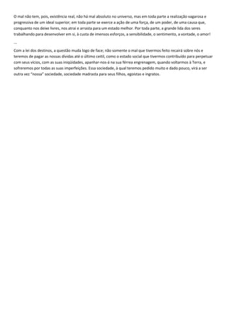 O mal não tem, pois, existência real, não há mal absoluto no universo, mas em toda parte a realização vagarosa e
progressiva de um ideal superior; em toda parte se exerce a ação de uma força, de um poder, de uma causa que,
conquanto nos deixe livres, nos atrai e arrasta para um estado melhor. Por toda parte, a grande lida dos seres
trabalhando para desenvolver em si, à custa de imensos esforços, a sensibilidade, o sentimento, a vontade, o amor!
...
Com a lei dos destinos, a questão muda logo de face; não somente o mal que tivermos feito recairá sobre nós e
teremos de pagar as nossas dívidas até o último ceitil, como o estado social que tivermos contribuído para perpetuar
com seus vícios, com as suas iniqüidades, apanhar-nos-á na sua férrea engrenagem, quando voltarmos à Terra, e
sofreremos por todas as suas imperfeições. Essa sociedade, à qual teremos pedido muito e dado pouco, virá a ser
outra vez “nossa” sociedade, sociedade madrasta para seus filhos, egoístas e ingratos.
 