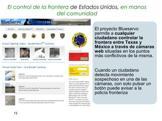 El control de la frontera de Estados Unidos, en manos
                     del comunidad

                                 El proyecto Blueservo
                                 permite a cualquier
                                 ciudadano controlar la
                                 frontera entre Texas y
                                 México a través de cámaras
                                 web situadas en los puntos
                                 más conflictivos de la misma.


                                 Cuando un ciudadano
                                 detecta movimiento
                                 sospechoso en una de las
                                 cámaras, con solo pulsar un
                                 botón puede avisar a la
                                 policía fronteriza



  13
 