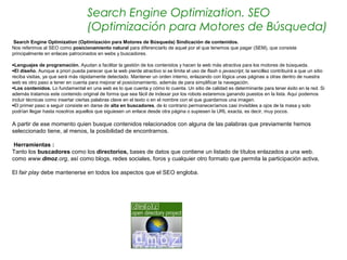 Search Engine Optimization. SEO
                                    (Optimización para Motores de Búsqueda)
 Search Engine Optimization (Optimización para Motores de Búsqueda) Sindicación de contenidos.
Nos referimos al SEO como posicionamiento natural para diferenciarlo de aquel por el que tenemos que pagar (SEM), que consiste
principalmente en enlaces patrocinados en webs y buscadores.
  
•Lenguajes de programación. Ayudan a facilitar la gestión de los contenidos y hacen la web más atractiva para los motores de búsqueda.
•El diseño. Aunque a priori pueda parecer que la web pierde atractivo si se limita el uso de flash o javascript, la sencillez contribuirá a que un sitio
reciba visitas, ya que será más rápidamente detectado. Mantener un orden interno, enlazando con lógica unas páginas a otras dentro de nuestra
web es otro paso a tener en cuenta para mejorar el posicionamiento, además de para simplificar la navegación.
•Los contenidos. Lo fundamental en una web es lo que cuenta y cómo lo cuenta. Un sitio de calidad es determinante para tener éxito en la red. Si
además tratamos este contenido original de forma que sea fácil de indexar por los robots estaremos ganando puestos en la lista. Aquí podemos
incluir técnicas como insertar ciertas palabras clave en el texto o en el nombre con el que guardamos una imagen.
•El primer paso a seguir consiste en darse de alta en buscadores, de lo contrario permaneceríamos casi invisibles a ojos de la masa y solo
podrían llegar hasta nosotros aquellos que siguiesen un enlace desde otra página o supiesen la URL exacta, es decir, muy pocos.

A partir de ese momento quien busque contenidos relacionados con alguna de las palabras que previamente hemos
seleccionado tiene, al menos, la posibilidad de encontrarnos.

 Herramientas :
Tanto los buscadores como los directorios, bases de datos que contiene un listado de títulos enlazados a una web.
como www.dmoz.org, así como blogs, redes sociales, foros y cualquier otro formato que permita la participación activa,

El fair play debe mantenerse en todos los aspectos que el SEO engloba.
 