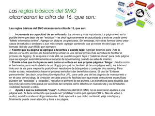Las reglas básicas del SMO
alcanzaron la cifra de 16, que son:

Las reglas básicas del SMO alcanzaron la cifra de 16, que son:

1.     Incremente su capacidad de ser enlazado: La primera y más importante. La página web en lo
posible tiene que dejar de ser “estática” – es decir que raramente es actualizada y solo es usada como
“folleto informativo online”. Agregar un blog es un gran paso. Sin embargo, hay otras formas como crear
casos de estudio o similares o aun más simple: agregar contenido que ya existe en otro lugar en un
formato fácil de usar (RSS, por ejemplo)
2. Facilite que su página se agregue a favoritos o acepte tags: Agregar botones para “Add to
del.icio.us” u otro servicio de bookmarking similar es una de las formas más sencillas de facilitar el
proceso de tagging. Si se quiere ir más allá, se pueden sugerir tags o “palabras clave” para cada página
(que se agregan automáticamente al servicio de bookmarking cuando se salva la misma)
3. Premie a los que incluyan su web como un enlace en sus propias páginas / blogs: Usados como
el barómetro para medir el éxito de un blog (y por qué no, también el de una página web), los inbound
links son la vía para mejorar la posición en resultados de búsquedas o cualquier otro ranking. Para
incitar su uso, necesitamos hacer el proceso sencillo y dar beneficios claros. El uso de “Enlaces
permanentes” (es decir, una dirección específica URL para cada una de las páginas de nuestra web o
en el caso de los blogs, la dirección de cada post) y la facilidad con que estas direcciones específicas
pueden ser “copiadas” y “pegadas”, resuelve el primero de los puntos. Los beneficios para aquellos que
nos incluyan como links pasa por acciones tan simples como listarlos en nuestro site y así brindarles
visibilidad también a ellos.
4.     Ayude a que su contenido "viaje": A diferencia del SEO, SMO no es sólo hacer ajustes a una
página web. Si tiene contenido que pueda ser “portable” (como por ejemplo PDF’s, files de video o
audio), envíelos a sites o blogs relevantes. Esto ayudará a que dicho contenido viaje más lejos y
finalmente pueda crear atención y links a su página.
 