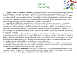 Social
                                                          Marketing
5. Promueva el uso de “mashups” (híbridos): Se trata básicamente de usar contenido o aplicaciones tomadas de 
diversos lugares para crear nuevo contenido o aplicaciones (por ejemplo cuando alguien incluye un vídeo de 
YouTube en su blog o usa RSS para colocar noticias de un periódico en su propia web). La recomendación de SMO 
pasa por facilitar que nuestros contenidos puedan ser usados por otros y así generar atención sobre nosotros mismos. 
Una forma básica es incluir un servicio de RSS en nuestra página web o blog. Si tiene contenido en vídeo o audio, 
puede ofrecer el código del mismo para que pueda ser incluido en otras páginas.
6. Sea una fuente útil para sus usuarios, incluso si no los ayuda directamente: Agregue valor a sus usuarios 
incluyendo links a páginas u información que pueda ayudarlos con sus objetivos y propósitos. Presentado 
adecuadamente, incluso podrá hacer links a su competencia. De esta formar su página se convierte en el punto de 
referencia de una comunidad específica. ¿Esto refuerza el concepto de SMO? Si la gente enlaza a su página y la 
marca como útil esto mejorara su visibilidad social. A más “tags” o “marcas”, su página se vuelve más relevante para 
los motores de búsqueda.
7. Premie a los usuarios valiosos y útiles: Este tipo de usuarios serán buenos influenciadores o portavoces de su 
página. Busque formas de “premiarlos”. Quizá pueda presentarlos en su página principal, o desarrollar un sistema de 
“rankeo”. Algo que genere atención sobre esas personas. Otras veces un rápido correo electrónico o una nota privada 
agradeciéndoles su ayuda puede ser muy favorable. Trate de ser siempre sincero. Quizás esto no sea SMO per se, 
pero ayudará a mejorar la fidelidad de su comunidad para con su página web.
8. Participe: Únase a la conversación. Internet se ha convertido en una calle de dos sentidos. Al “conversar” con 
su comunidad está logrando exposición y que la gente hable de usted. (procure que siempre lo haga positivamente). 
Participar hace que su mensaje se extienda más lejos y más rápido.
9. Conozca cómo llegar a su audiencia: Si no conoce a su audiencia, está en problemas. Quisiéramos que todo el 
mundo usase nuestro producto, pero hay que ser realista. Siempre habrá una audiencia específica que lo encontrará 
interesante y otra que no. Preocúpese de agradar a la que de verdad está interesada.
 
