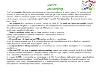Social
                                                    Marketing
10. Cree contenido: Hay ciertos contenidos que se extienden socialmente de manera natural. No importa en qué 
industria se encuentre o que tan aburridos sean los productos que vende, siempre habrá un tipo de contenido que 
funciona. Quizá sea hacer que la gente se ría, escribir artículos o casos, u ofrecer pequeñas aplicaciones de 
entretenimiento (screensaver, postales) o algún “widget” muy útil. Averigüe qué tipo de contenido funciona en su 
caso y créelo.
11. Sea auténtico: Una comunidad no premia a los que son falsos. 12. No olvide sus raíces, sea humilde: Si se ha 
convertido en un “BlogStar” o su página obtiene un tráfico impresionante, no permita que se le suban los humos. 
Recuerde a aquellos que lo ayudaron a estar allí. Mantener ese respeto será
positivo para todos los involucrados. 
13. No tenga miedo de probar nuevas cosas, mantenga fresca su propuesta:
Internet como fenómeno social muta cada minuto. Esté al tanto de las nuevas
herramientas, productos y retos. 
14. Desarrolle una estrategia para el SMO: defina sus objetivos y establezca
metas. Sea totalmente consciente de lo que quiere lograr como resultado de estas tácticas. Puede ser reputación, 
ventas, influencia, credibilidad, tráfico, páginas vistas, etc.
15. Escoja sus tácticas inteligentemente: sea consciente de qué acciones tendrán más impacto en la búsqueda de 
sus objetivos.
16. Haga del SMO parte su proceso de mejores prácticas: busque maneras de incorporar las tácticas de SMO a 
su proceso de trabajo, documéntelo y distribúyalo entre los involucrados. Empiece con los más sencillo (incluya 
links a otros sites y “bookmarks”) y evolucione a partir de allí.
El concepto de SMO complementa, que no sustituye, el de SEO (Search Engine Optimization), más especializado en 
el posicionamiento en buscadores. Con el Social Media Optimization se logra mejorar el posicionamiento, pero 
supone más cosas: implica un cambio profundo en la relación de los portales con sus usuarios: pasa de vertical 
(creador-lector) a horizontal (“editor usuario”-“usuario editor”).
 