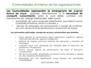Comunidades al interno de las organizaciones

Las Comunidades representan la emergencia de nuevas
formas de hacer apuntan, directamente, a la necesidad de
compartir conocimiento, para lo cual debe contarse con
instrumentos de trabajo adicionales, tales como:
    •   aprendizaje de nuevos lenguajes (hipermedia), que implica nuevas
        cualidades simbólicas, éticas y culturales, y
    •    dominio de estrategias de comunicación y manejo de conflictos,
        así como de técnicas de planificación y autocontrol de tareas.
 