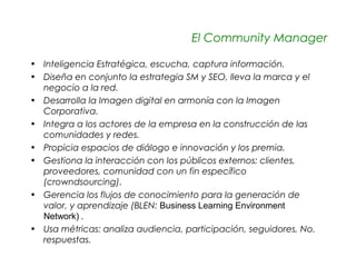 El Community Manager

• Inteligencia Estratégica, escucha, captura información.
• Diseña en conjunto la estrategia SM y SEO, lleva la marca y el
  negocio a la red.
• Desarrolla la Imagen digital en armonía con la Imagen
  Corporativa.
• Integra a los actores de la empresa en la construcción de las
  comunidades y redes.
• Propicia espacios de diálogo e innovación y los premia.
• Gestiona la interacción con los públicos externos: clientes,
  proveedores, comunidad con un fin específico
  (crowndsourcing).
• Gerencia los flujos de conocimiento para la generación de
  valor, y aprendizaje (BLEN: Business Learning Environment
  Network) .
• Usa métricas: analiza audiencia, participación, seguidores, No.
  respuestas.
 
