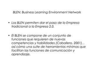 BLEN: Business Learning Environment Network


• Los BLEN permiten dar el paso de la Empresa
  tradicional a la Empresa 2.0.

• El BLEN se compone de un conjunto de
  funciones que requieren de nuevas
  competencias y habilidades (Caballero, 2001), .
  así cómo una suite de herramientas mínimas que
  facilitan las funciones de comunicación y
  aprendizaje.
 