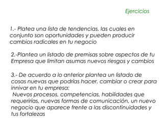 Ejercicios


1.- Platea una lista de tendencias, las cuales en
conjunto son oportunidades y pueden producir
cambios radicales en tu negocio

2.-Plantea un listado de premisas sobre aspectos de tu
Empresa que limitan asumas nuevos riesgos y cambios

3.- De acuerdo a lo anterior plantea un listado de
cosas nuevas que podrías hacer, cambiar o crear para
innivar en tu empresa:
 Nuevos procesos, competencias, habilidades que
requerirías, nuevas formas de comunicación, un nuevo
negocio que aparece frente a las discontinuidades y
tus fortalezas
 