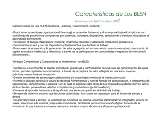 Características de Los BLEN
                                                     término propio Sybil Caballero. 2010:
Características de Los BLEN (Business, Learning, Environment, Network) :

•Propician el aprendizaje organizacional (learning), el aprender haciendo y el autoaprendizaje ello implica el uso
combinado de plataformas compuestas por sistemas, procesos, dispositivos, aplicaciones y servicios dispuestas al
aprendizaje permanente
•Favorecen el trabajo colaborativo (Network) dinámicos, flexibles y altamente interactivos gracias a la
comunicación en red y uso de dispositivos y herramientas que facilitan el trabajo.
•Promueven la innovación y la generación de valor agregado, en consecuencia, nuevos mercados; potenciando el
capital estructural intelectual y relacional, a través de la participación en comunidades y espacios de intercambio
(Environment).

Ventajas Competitivas y Comparativas al implementar un BLEN:
.
•Contribuye a incrementar el Capital estructural, gracias al a conformación de una base de conocimiento. De igual
forma, permite capitalizar conocimientos, a través de la captura de valor reflejada en procesos, mejores
prácticas,nuevas ideas e innovación.
•Genera ambientes de aprendizaje colaborativos y/o autodirigido mediante la interacción social.
•Permite el diálogo continuo a través de distintas herramientas y nuevas formas de comunicación, e intercambio de
experiencias, conocimiento y saberes. Con lo cual se captura valor tanto de tus empleados (público interno), como
de tus clientes, proveedores, aliados, competencia y ciudadanos (publico externo).
•Fomenta el aprender haciendo y el significado que tiene compartir en el ámbito de trabajo.
•Se aprende del error en tanto que lecciones aprendidas, las cuales se capitalizan para el ahorro de tiempo y
dinero
•Se ahorran costos y tiempo, al optimizar las funciones de oficina, sistemas administrativos integrados, ahorro en
viajes, soluciones a la medida, respuestas inmediatas, facilitadas por la comunicación digital, fomento de la
innovación lo que traduce en nuevos mercados; es decir mayor eficiencia y eficacia organizacional.
 