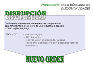 Prospectiva: tras la búsqueda de
                                              DISCONTINUIDADES



Confluencia de eventos y/o tendencias con potencial
para CAMBIAR la estructura de una industria o negocio
o “sus” reglas de juego.


CREANDO:        - Nuevas reglas
                 - Alto impacto
                 - Nuevas oportunidades/fortalezas
                 - Provecho significativo con potencial retorno
                   económico
 