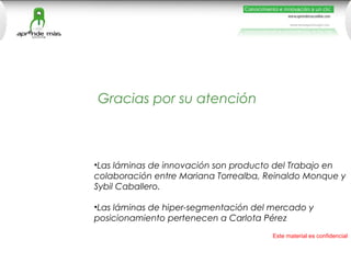Gracias por su atención



•Las láminas de innovación son producto del Trabajo en
colaboración entre Mariana Torrealba, Reinaldo Monque y
Sybil Caballero.

•Las láminas de hiper-segmentación del mercado y
posicionamiento pertenecen a Carlota Pérez
                                       Este material es confidencial
 