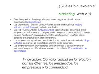 ¿Qué es lo nuevo en el
     
                                               Marketing Web 2.0?
                
•       Permite que los clientes participen en el negocio, dando valor
        agregado Custumización
•       Los clientes no sólo son consumidores son ahora nuestros mejore
        saliados, publicistas a través de sus Redes.
•       Crowd + Outsourcing: Crowdsourcing las multitudes al servicio de la
        empresa; confiar tareas a un grupo de personas o comunidad, a través
        de una “petición” para reducir costos, participar en unafase de la
        cadena de producción, dar soluciones,
•       Los empresarios aportan conocimientos y contenidos a través de blogs
        y Redes que antes se quedaban dentro de la empresa.
•       Los empleados son proveedores de contenidos y conocimiento e
        innovación que se difunden al interno a través de Comunidades de
        aprendizaje



                Innovación: Cambio radical en la relación
               con los Clientes, los empleados, los
               empresarios y la comunidad:
 