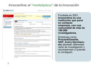Innocentive: el “marketplace” de la innovación


                                    Fundada en 2001,
                                    Innocentive es una
                                    institución que pone
                                    en contacto
                                    empresas, con una
                                    comunidad de más de
                                    160.000
                                    investigadores.
                                    Empresas como
                                    Procter&Gamble,
                                    SAP, Avery Dennison,
                                    etc plantean diferentes
                                    retos de investigación y
                                    recompensan a quienes
                                    lo consiguen



7
 