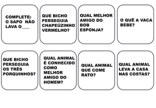 COMPLETE:
O SAPO NÃO
LAVA O____
QUE BICHO
PERSEGUIA
CHAPEÚZINHO
VERMELHO?
QUE BICHO
PERSEGUIA
OS TRÊS
PORQUINHOS?
QUAL MELHOR
AMIGO DO
BOB
ESPONJA?
QUAL ANIMAL
É CONHECIDO
COMO
MELHOR
AMIGO DO
HOMEM?
O QUÊ A VACA
BEBE?
QUAL ANIMAL
QUE COME
RATO?
QUAL ANIMAL
LEVA A CASA
NAS COSTAS?
 