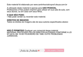 Este material foi elaborado por www.cantinhocriativoprof.cleuza.com.br
A utilização deste material é apenas para USO PESSOAL.
Professores e Pais podem imprimir para utilizar em sua sala de aula, com
seus alunos, ou em casa com seus filhos.
O QUE NÃO PODE:
▪ Não pode vender ou revender este material;
DIREITOS DE IMAGENS
Todos os direitos de imagens são de seus autores especificados abaixo:
NÃO É PERMITIDO Qualquer uso comercial desse material.
MATERIAL PROTEGIDO PELOS DIREITOS AUTORAIS CONFORME A LEI
Nº 9.610, DE 19 DE FEVEREIRO DE 1998. EVITE PROBLEMAS
JURÍDICOS.
 