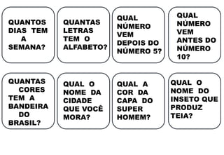 QUANTOS
DIAS TEM
A
SEMANA?
QUANTAS
LETRAS
TEM O
ALFABETO?
QUAL
NÚMERO
VEM
DEPOIS DO
NÚMERO 5?
QUAL
NÚMERO
VEM
ANTES DO
NÚMERO
10?
QUANTAS
CORES
TEM A
BANDEIRA
DO
BRASIL?
QUAL O
NOME DA
CIDADE
QUE VOCÊ
MORA?
QUAL A
COR DA
CAPA DO
SUPER
HOMEM?
QUAL O
NOME DO
INSETO QUE
PRODUZ
TEIA?
 