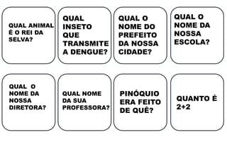 QUAL ANIMAL
É O REI DA
SELVA?
QUAL
INSETO
QUE
TRANSMITE
A DENGUE?
QUAL O
NOME DO
PREFEITO
DA NOSSA
CIDADE?
QUAL O
NOME DA
NOSSA
ESCOLA?
QUAL O
NOME DA
NOSSA
DIRETORA?
QUAL NOME
DA SUA
PROFESSORA?
PINÓQUIO
ERA FEITO
DE QUÊ?
QUANTO É
2+2
 