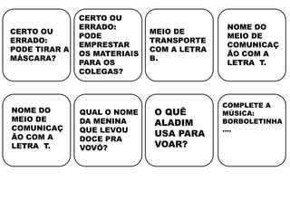 CERTO OU
ERRADO:
PODE TIRAR A
MÁSCARA?
CERTO OU
ERRADO:
PODE
EMPRESTAR
OS MATERIAIS
PARA OS
COLEGAS?
NOME DO
MEIO DE
COMUNICAÇ
ÃO COM A
LETRA T.
QUAL O NOME
DA MENINA
QUE LEVOU
DOCE PRA
VOVÓ?
O QUÊ
ALADIM
USA PARA
VOAR?
COMPLETE A
MÚSICA:
BORBOLETINHA
....
MEIO DE
TRANSPORTE
COM A LETRA
B.
NOME DO
MEIO DE
COMUNICAÇ
ÃO COM A
LETRA T.
 