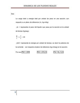 DINAMICA DE LOS FLUIDOS REALES
9
Sea:
La carga total o energía total por unidad de peso en una sección, con
respecto a un plano de referencia (m, kg-m/kg).
Q = representa el peso del líquido que pasa por la sección en la unidad
de tiempo (kg/seg).
w
Q
t t

   
QH = representa la energía por unidad de tiempo, es decir la potencia de
la corriente con respecto al plano de referencia (kg-m/seg) en la sección.
Por eso: Pot QH  mPot HV S  m mPot B V S 
 