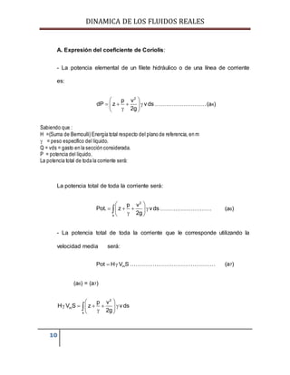 DINAMICA DE LOS FLUIDOS REALES
10
A. Expresión del coeficiente de Coriolis:
- La potencia elemental de un filete hidráulico o de una línea de corriente
es:
2
p v
dP z vds
2g
 
    
 
………………………(a4)
Sabiendo que :
H =(Suma de Bernoulli) Energía total respecto del plano de referencia, en m
 = peso específico del líquido.
Q = vds = gasto en la sección considerada.
P = potencia del líquido.
La potencia total de toda la corriente será:
La potencia total de toda la corriente será:
2
s
p v
Pot. z vds
2g
 
    
 
 ……………………… (a6)
- La potencia total de toda la corriente que le corresponde utilizando la
velocidad media será:
mPot H V S  ……………………………………… (a7)
(a6) = (a7)
2
m
s
p v
H V S z vds
2g
 
     
 

 
