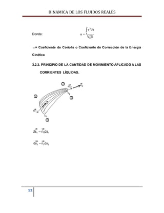 DINAMICA DE LOS FLUIDOS REALES
12
Donde:
3
s
3
m
v ds
V S
 

 = Coeficiente de Coriolis o Coeficiente de Corrección de la Energía
Cinética
3.2.3. PRINCIPIO DE LA CANTIDAD DE MOVIMIENTO APLICADO A LAS
CORRIENTES LÍQUIDAS.
1 1 1ds n ds
uur uur
2 2 2ds n ds
uur uur
 