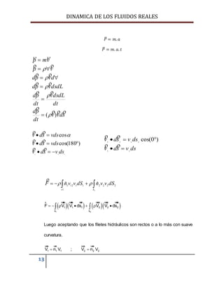 DINAMICA DE LOS FLUIDOS REALES
13
𝑃⃗ = 𝑚. 𝑎
𝑃⃗ = 𝑚. 𝑎. 𝑡
sdvv
dt
pd
dt
dsdLv
dt
pd
dsdLvpd
dvpd
vp
vmp







)(










111
)180cos(
cos
dsvsdv
vdssdv
vdssdv







dsvsdv
dsvsdv
22
2222
)0cos(




 
2
22221112
1
1 ˆˆ
Ss
dSvvndSvvnF 

     
1 2
1 1 1 2 2 2
s s
F V V ds V V ds       
r uur uur uur uur uur uur
Luego aceptando que los filetes hidráulicos son rectos o a lo más con suave
curvatura.
1 1 1 2 2 2V n V ; V n V 
uur uur uur uur
 