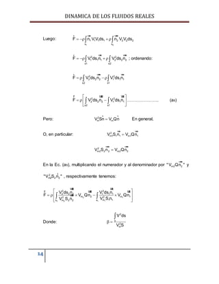 DINAMICA DE LOS FLUIDOS REALES
14
Luego:
1 2
1 1 1 1 2 2 2 2
s s
F n V V ds n V V ds    
r uur uur
2 2
1 1 1 2 2 2
s1 s2
F V ds n V ds n    
r uur uur
; ordenando:
2 2
2 2 2 1 1 1
s2 s1
F V ds n V ds n    
r uur uur
2 2
2 2 2 1 1 1
s2 s1
F V ds n V ds n
 
   
 
 
r uur uur
…………………. (a9)
Pero: 2
m mV Sn V Qn
r r
En general,
O, en particular: 2
m1 1 1 m1 1V S n V Qn
uur uur
2
m2 2 2 m2 2V S n V Qn
uur uur
En la Ec. (a9), multiplicando el numerador y al denominador por m2 2" V Qn "
uur
y
2
m2 2 2"V S n "
r
, respectivamente tenemos:
2 1
12 12
2 2
2 2 2 1 1 1
m 2 m 122
m 1 1s sm 2 2
V ds n V ds n
F V Qn V Qn
V S nV S n
 
     
  
 
uur uur
r uur uur
uur
Donde:  

2
s
2
m
V ds
V S
 