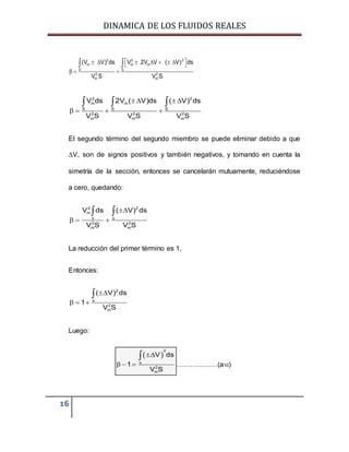 DINAMICA DE LOS FLUIDOS REALES
16
2 2 2
m m m
S S
2 2
m m
(V V) ds V 2V V ( V) ds
V S V S
        
  
 
2 2
m m
S S S
2 2 2
m m m
V ds 2V ( V)ds ( V) ds
V S V S V S
   
   
  
El segundo término del segundo miembro se puede eliminar debido a que
V, son de signos positivos y también negativos, y tomando en cuenta la
simetría de la sección, entonces se cancelarán mutuamente, reduciéndose
a cero, quedando:

  
 
2 2
m
s s
2 2
m m
V ds ( V) ds
V S V S
La reducción del primer término es 1,
Entonces:

  

2
s
2
m
( V) ds
1
V S
Luego:
 
  

2
s
2
m
V ds
1
V S
………………(a10)
 