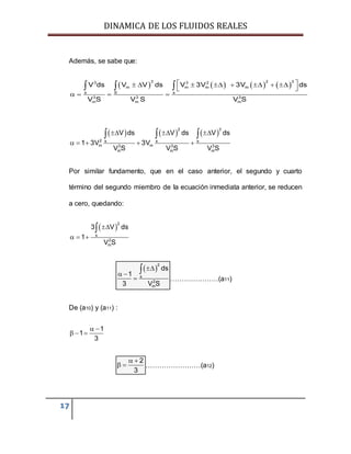 DINAMICA DE LOS FLUIDOS REALES
17
Además, se sabe que:
       
3 2 33 3 2
m m m m
s S s
3 3 3
m m m
V ds V V ds V 3V 3V ds
V S V S V S
        
 
   
  
     
2 3
2 s s s
m m3 3 3
m m m
V ds V ds V ds
1 3V 3V
V S V S V S
  
    
  
Por similar fundamento, que en el caso anterior, el segundo y cuarto
término del segundo miembro de la ecuación inmediata anterior, se reducen
a cero, quedando:
 
2
s
2
m
3 V ds
1
V S

  

 
2
s
2
m
ds
1
3 V S

 


…………………(a11)
De (a10) y (a11) :
1
1
3
 
  
2
3
 
  ……………………(a12)
 