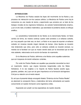 DINAMICA DE LOS FLUIDOS REALES
1
INTRODUCCION
La Mecánica de Fluidos estudia las leyes del movimiento de los fluidos y sus
procesos de interacción con los cuerpos sólidos. La Mecánica de Fluidos como hoy la
conocemos es una mezcla de teoría y experimento que proviene por un lado de los
trabajos iniciales de los ingenieros hidráulicos, de carácter fundamentalmente empírico,
y por el otro lado, el análisis matemático, que abordaban el problema desde un enfoque
analítico.
La característica fundamental de los fluidos es la denominada fluidez. Un fluido
cambia de forma, de manera continua cuando está sometido a un esfuerzo cortante,
por muy pequeño que éste sea, es decir, un fluido no es capaz de soportar un esfuerzo
cortante sin moverse durante ningún intervalo de tiempo. Unos líquidos se moverán
más lentamente que otros, pero ante un esfuerzo cortante se moverán siempre. La
medida de la facilidad con que se mueve vendrá dada por la viscosidad que se trata
más adelante, relacionada con la acción de fuerzas de rozamiento.
En la Mecánica de Fluidos, definimos a los fluidos como aquellas sustancias
que son incapaces de resistir esfuerzos cortantes.
Por ende los Fluidos Reales son aquellos que presentan viscosidad es decir
un rozamiento interior, que origina tensiones tangenciales entre los filetes
hidráulicos. A la vez engloba a la mayoría de fluidos líquidos (aceite agua,
gasolina, petróleo, etc.) que son de gran importancia en la formación del Ingeniero
Civil por su relación con el medio natural.
Es así que el presente trabajo encargado titulado “Dinámica de los Fluidos Reales”
se plasmará la concepción física y matemática del tema; alimentando así nuestro
conocimiento en nuestra formación como ingenieros civiles.
Esperando así cumplir con las expectativas de nuestro docente.
 