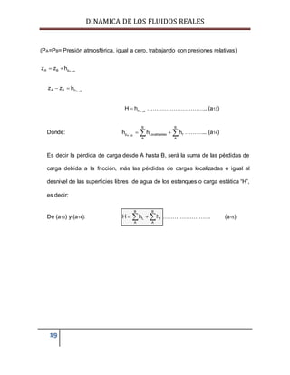 DINAMICA DE LOS FLUIDOS REALES
19
(PA=PB= Presión atmosférica, igual a cero, trabajando con presiones relativas)
A BA B pz z h 
 
A BA B pz z h 
 
A BpH h 
 ………………………….. (a13)
Donde: A B
B B
p Localizadas f
A A
h h h
   ………... (a14)
Es decir la pérdida de carga desde A hasta B, será la suma de las pérdidas de
carga debida a la fricción, más las pérdidas de cargas localizadas e igual al
desnivel de las superficies libres de agua de los estanques o carga estática “H”,
es decir:
De (a13) y (a14):
B B
L f
A A
H h h   ……………………. (a15)
 
