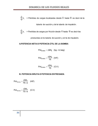 DINAMICA DE LOS FLUIDOS REALES
21
= Pérdidas de cargas localizadas desde hasta es decir de la
tubería de succión y de la tubería de impulsión.
B
f
A
h = Perdidas de cargas por fricción desde hasta es decir las
producidas en la tubería de succión y en la de impulsión.
A.POTENCIA NETA O POTENCIA ÚTIL DE LA BOMBA
 BOMBA BPot QH kg m seg  
 B
BOMBA
QH
Pot H.P
76


 B
BOMBA
QH
Pot C.V
75


B. POTENCIA BRUTA O POTENCIA ENTREGADA
B
Bomba
QH
Pot. (H.P)
76 e



B
Bomba
QH
Pot. (C.V)
75 e



B
L
A
h
 