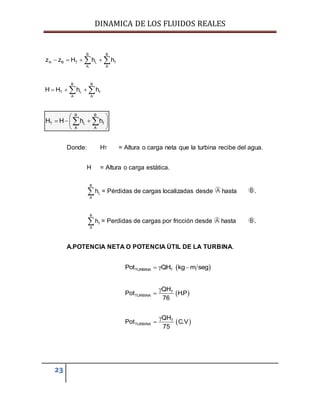 DINAMICA DE LOS FLUIDOS REALES
23
B B
A B T L f
A A
z z H h h    
B B
T L f
A A
H H h h   
B B
T L f
A A
H H h h
 
   
 
 
Donde: HT = Altura o carga neta que la turbina recibe del agua.
H = Altura o carga estática.
= Pérdidas de cargas localizadas desde hasta .
B
f
A
h = Perdidas de cargas por fricción desde hasta .
A.POTENCIA NETA O POTENCIA ÚTIL DE LA TURBINA.
 TURBINA TPot QH kg m seg  
 T
TURBINA
QH
Pot H.P
76


 T
TURBINA
QH
Pot C.V
75


B
L
A
h
 