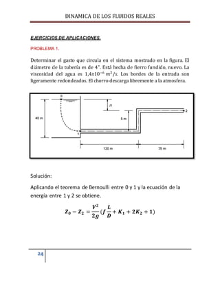 DINAMICA DE LOS FLUIDOS REALES
24
EJERCICIOS DE APLICACIONES.
PROBLEMA 1.
Determinar el gasto que circula en el sistema mostrado en la figura. El
diámetro de la tubería es de 4”. Está hecha de fierro fundido, nuevo. La
viscosidad del agua es 1,4𝑥10−6
𝑚2
/𝑠. Los bordes de la entrada son
ligeramente redondeados. El chorro descarga libremente a la atmosfera.
Solución:
Aplicando el teorema de Bernoulli entre 0 y 1 y la ecuación de la
energía entre 1 y 2 se obtiene.
𝒁 𝟎 − 𝒁 𝟐 =
𝑽 𝟐
𝟐𝒈
(𝒇
𝑳
𝑫
+ 𝑲 𝟏 + 𝟐𝑲 𝟐 + 𝟏)
 