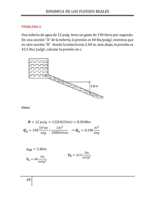 DINAMICA DE LOS FLUIDOS REALES
26
PROBLEMA 2.
Una tubería de agua de 12 pulg tiene un gasto de 190 litros por segundo.
En una sección “A” de la tubería, la presión es 40 lbs/pulg2, mientras que
en otra sección “B” donde la tubería esta 2.40 m, más abajo, la presión es
42.5 lbs/ pulg2 .calcular la presión en c.
Datos:
 
