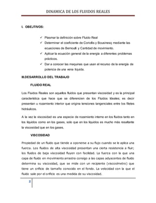 DINAMICA DE LOS FLUIDOS REALES
2
I. OBEJTIVOS:
 Plasmar la definición sobre Fluido Real
 Determinar el coeficiente de Coriollis y Bousinesq mediante las
ecuaciones de Bernoulli y Cantidad de movimiento.
 Aplicar la ecuación general de la energía a diferentes problemas
prácticos.
 Dar a conocer las maquinas que usan el recurso de la energía de
potencia de una vena liquida.
III.DESARROLLO DEL TRABAJO
FLUIDO REAL
Los Fluidos Reales son aquellos fluidos que presentan viscosidad y es la principal
característica que hace que se diferencien de los Fluidos Ideales; es decir
presentan u rozamiento interior que origina tensiones tangenciales entre los filetes
hidráulicos.
A la vez la viscosidad es una especie de rozamiento interno en los fluidos tanto en
los líquidos como en los gases, solo que en los líquidos es mucho más resaltante
la viscosidad que en los gases.
VISCOSIDAD
Propiedad de un fluido que tiende a oponerse a su flujo cuando se le aplica una
fuerza. Los fluidos de alta viscosidad presentan una cierta resistencia a fluir;
los fluidos de baja viscosidad fluyen con facilidad. La fuerza con la que una
capa de fluido en movimiento arrastra consigo a las capas adyacentes de fluido
determina su viscosidad, que se mide con un recipiente (viscosímetro) que
tiene un orificio de tamaño conocido en el fondo. La velocidad con la que el
fluido sale por el orificio es una medida de su viscosidad.
 