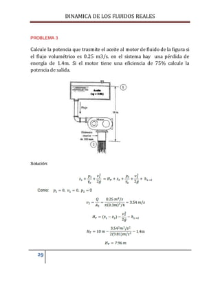 DINAMICA DE LOS FLUIDOS REALES
29
PROBLEMA 3
Calcule la potencia que trasmite el aceite al motor de fluido de la figura si
el flujo volumétrico es 0.25 m3/s. en el sistema hay una pérdida de
energía de 1.4m. Si el motor tiene una eficiencia de 75% calcule la
potencia de salida.
Solución:
 
