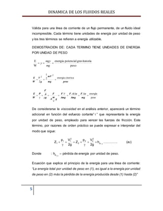 DINAMICA DE LOS FLUIDOS REALES
5
Válida para una línea de corriente de un flujo permanente, de un fluido ideal
incompresible. Cada término tiene unidades de energía por unidad de peso
y los tres términos se refieren a energía utilizable.
DEMOSTRACION DE: CADA TERMINO TIENE UNIDADES DE ENERGIA
POR UNIDAD DE PESO
peso
iagravitatorpotencialenergia
W
E

mg
mgy
y
pesomg
mV
g
V
W
E cineticaenergia2
1
2
2
2

peso
energía....













mg
xF
Amg
xAF
Amg
F
g
m
A
F
g
A
F
P
W
E
De considerarse la viscosidad en el análisis anterior, aparecerá un término
adicional en función del esfuerzo cortante”  ” que representaría la energía
por unidad de peso, empleado para vencer las fuerzas de fricción. Este
término, por razones de orden práctico se puede expresar e interpretar del
modo que sigue:
21p
2
22
2
2
11
1 h
g2
Vp
Z
g2
Vp
Z 




 …………. (a2)
Donde :
1 2
ph 
 pérdida de energía por unidad de peso.
Ecuación que explica el principio de la energía para una línea de corriente:
“La energía total por unidad de peso en (1), es igual a la energía por unidad
de peso en (2) más la pérdida de la energía producida desde (1) hasta (2)”
 