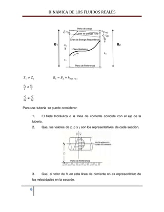DINAMICA DE LOS FLUIDOS REALES
6
B1 B2
𝑍1 ≠ 𝑍2 𝐵1 = 𝐵2 + ℎ 𝑝(1−2)
𝑃1
𝛾
≠
𝑃2
𝛾
𝑉1
2
2𝑔
≠
𝑉2
2
2𝑔
Para una tubería se puede considerar:
1. El filete hidráulico o la línea de corriente coincide con el eje de la
tubería.
2. Que, los valores de z, p y  son los representativos de cada sección.
3. Que, el valor de V en esta línea de corriente no es representativo de
las velocidades en la sección.
 
