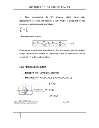 DINAMICA DE LOS FLUIDOS REALES
7
4. Que, consecuencia de “3”, conviene utilizar como valor
representativo de estas velocidades, el valor medio v (velocidad media);
debiendo, en consecuencia reemplazar:
22
v v
2g 2g
 
Reemplazando en (a2)
21p
2
2
2
2
2
2
1
1
1
1 h
g2
Vp
Z
g2
Vp
Z 




 ….. (a3)
Ecuación de energía para una tubería en flujo permanente real viscoso bajo
campo gravitacional; donde las presiones como las velocidades en las
secciones (1) y (2) son las medias.
3.2.2. PERDIDA DE ENERGIA
 DIRECTA POR MITAD DE LONGITUD
 DIFERIDA POR ACCESORIOS (VALV.CODO,T,ETC)
𝑸 = 𝑽 𝟏 𝑨 𝟏
𝑸 = 𝑽 𝒏 𝑨 𝒏
𝑸 = 𝑽 𝒎 𝑨
𝑉𝑅 = 𝑉𝑚
 