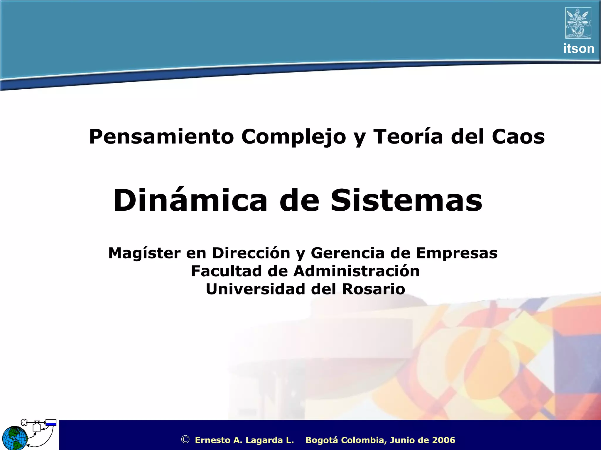 itson




Pensamiento Complejo y Teoría del Caos


 Dinámica de Sistemas
 Magíster en Dirección y Gerencia de Empresas
          Facultad de Administración
            Universidad del Rosario




         ©   Ernesto A. Lagarda L.   Bogotá Colombia, Junio de 2006   ITSON - “Educar para Trascender”
 