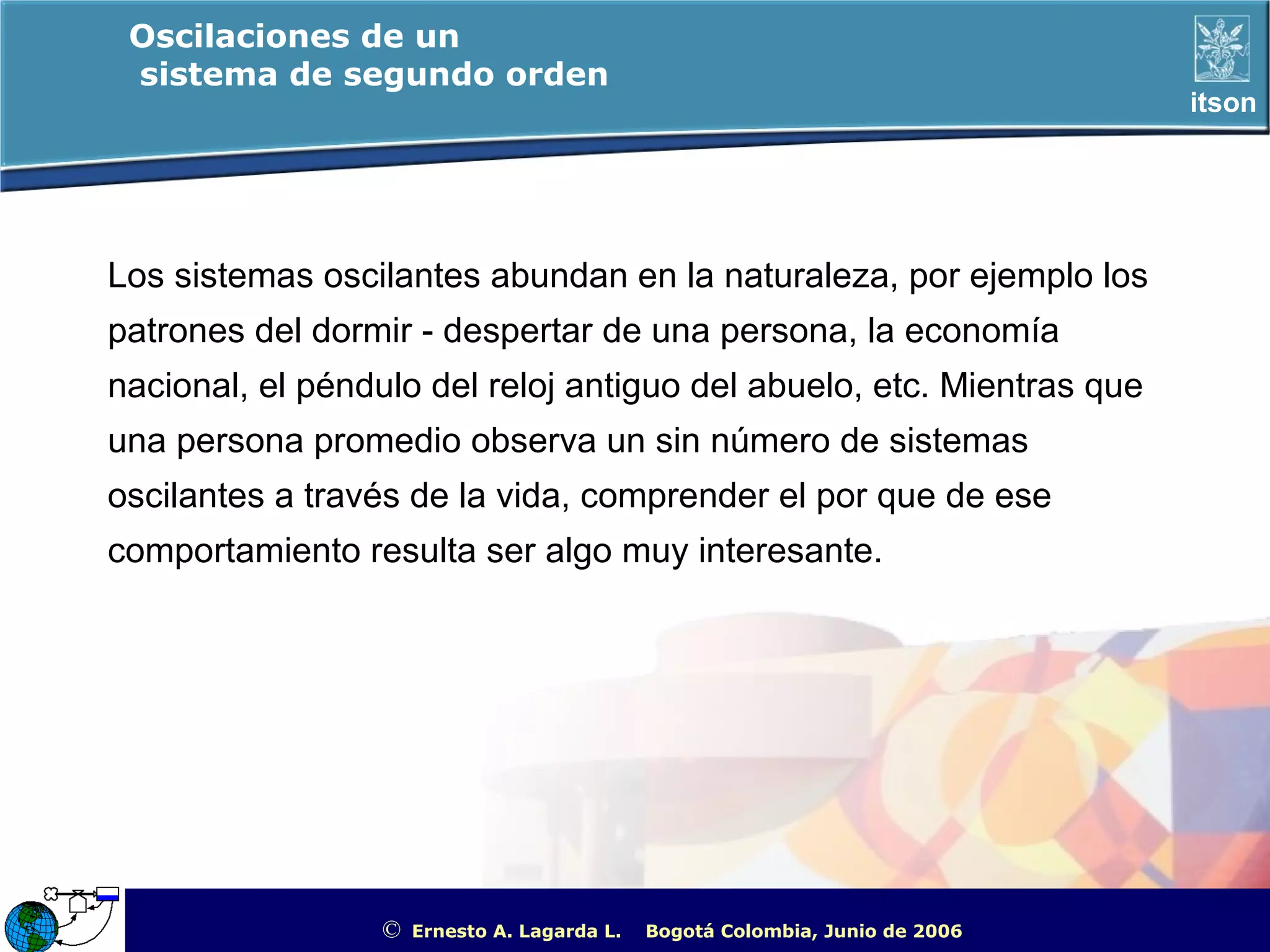 Oscilaciones de un
 sistema de segundo orden
                                                                                                       itson




Los sistemas oscilantes abundan en la naturaleza, por ejemplo los
patrones del dormir - despertar de una persona, la economía
nacional, el péndulo del reloj antiguo del abuelo, etc. Mientras que
una persona promedio observa un sin número de sistemas
oscilantes a través de la vida, comprender el por que de ese
comportamiento resulta ser algo muy interesante.




                  ©   Ernesto A. Lagarda L.   Bogotá Colombia, Junio de 2006   ITSON - “Educar para Trascender”
 