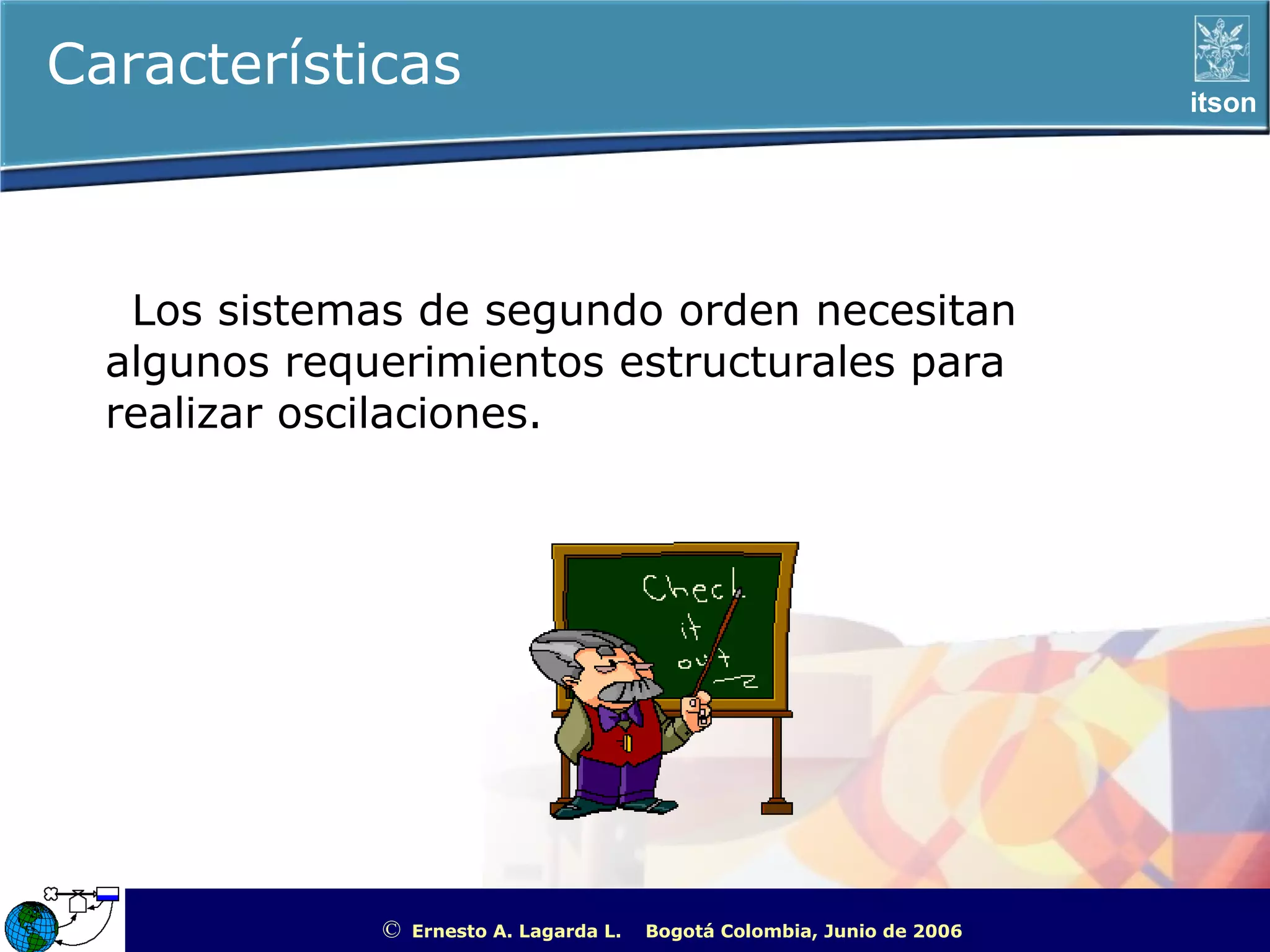 Características                                                                                    itson




   Los sistemas de segundo orden necesitan
  algunos requerimientos estructurales para
  realizar oscilaciones.




              ©   Ernesto A. Lagarda L.   Bogotá Colombia, Junio de 2006   ITSON - “Educar para Trascender”
 