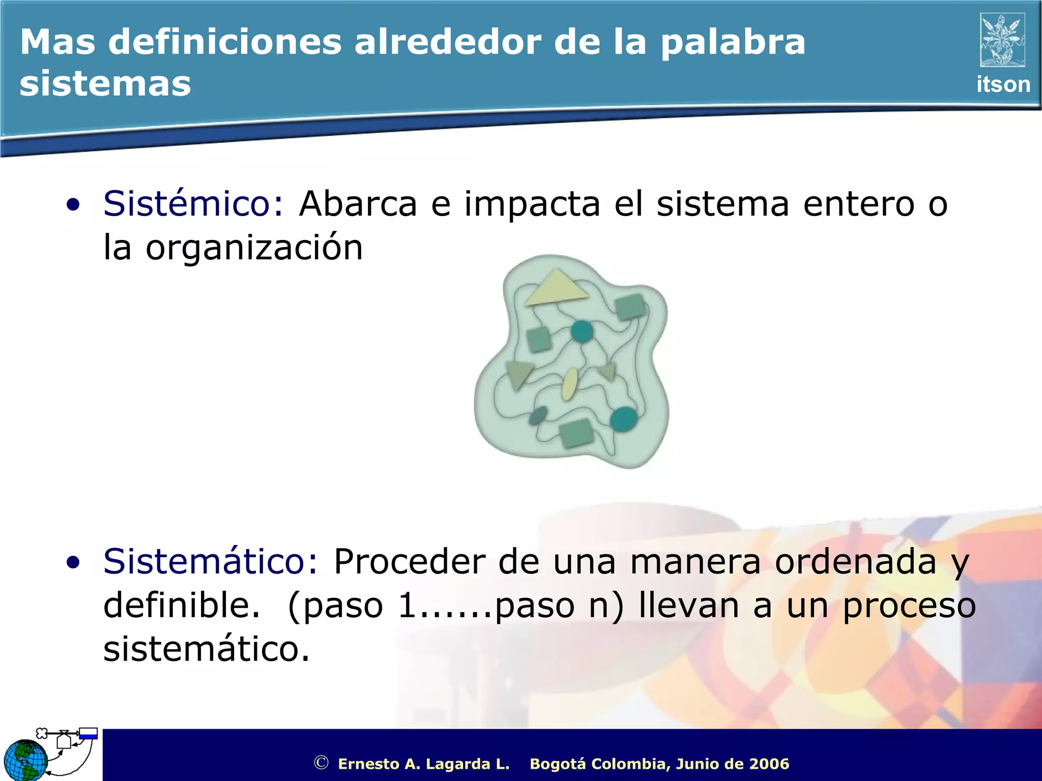 Mas definiciones alrededor de la palabra
sistemas                                                                                             itson




  • Sistémico: Abarca e impacta el sistema entero o
    la organización




  • Sistemático: Proceder de una manera ordenada y
    definible. (paso 1......paso n) llevan a un proceso
    sistemático.


                ©   Ernesto A. Lagarda L.   Bogotá Colombia, Junio de 2006   ITSON - “Educar para Trascender”
 