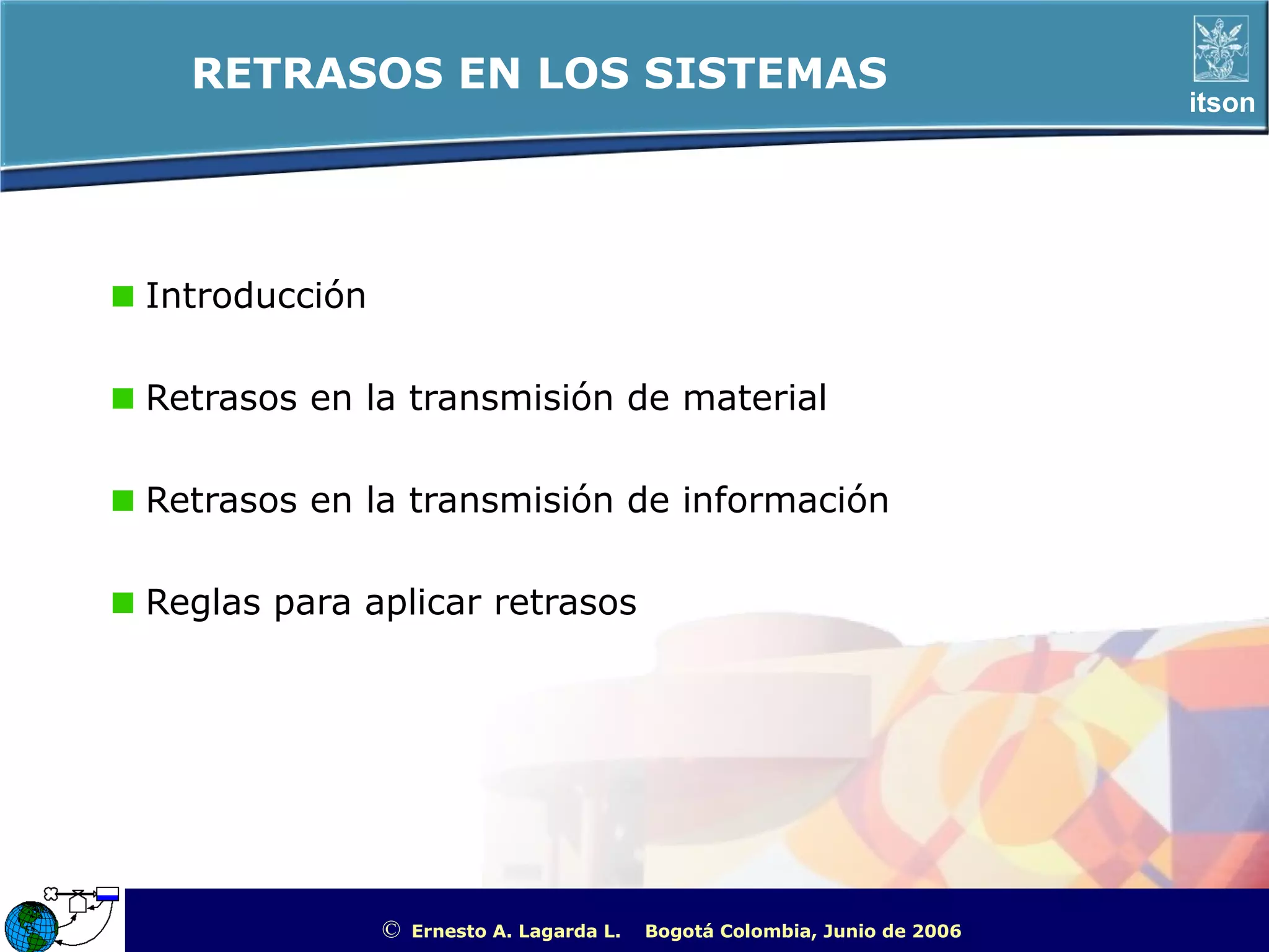 RETRASOS EN LOS SISTEMAS
                                                                                                    itson




Introducción

Retrasos en la transmisión de material

Retrasos en la transmisión de información

Reglas para aplicar retrasos




               ©   Ernesto A. Lagarda L.   Bogotá Colombia, Junio de 2006   ITSON - “Educar para Trascender”
 