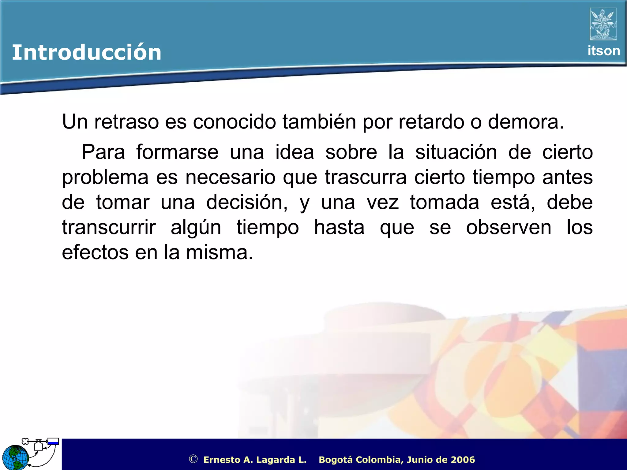 Introducción                                                                                          itson




    Un retraso es conocido también por retardo o demora.
       Para formarse una idea sobre la situación de cierto
    problema es necesario que trascurra cierto tiempo antes
    de tomar una decisión, y una vez tomada está, debe
    transcurrir algún tiempo hasta que se observen los
    efectos en la misma.




                 ©   Ernesto A. Lagarda L.   Bogotá Colombia, Junio de 2006   ITSON - “Educar para Trascender”
 