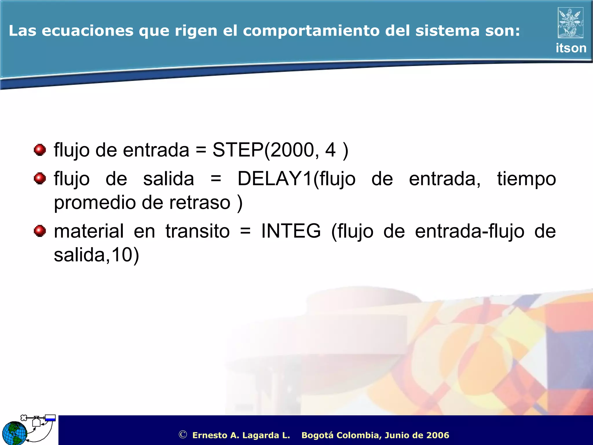 Las ecuaciones que rigen el comportamiento del sistema son:
                                                                                                        itson




     flujo de entrada = STEP(2000, 4 )
     flujo de salida = DELAY1(flujo de entrada, tiempo
     promedio de retraso )
     material en transito = INTEG (flujo de entrada-flujo de
     salida,10)




                   ©   Ernesto A. Lagarda L.   Bogotá Colombia, Junio de 2006   ITSON - “Educar para Trascender”
 