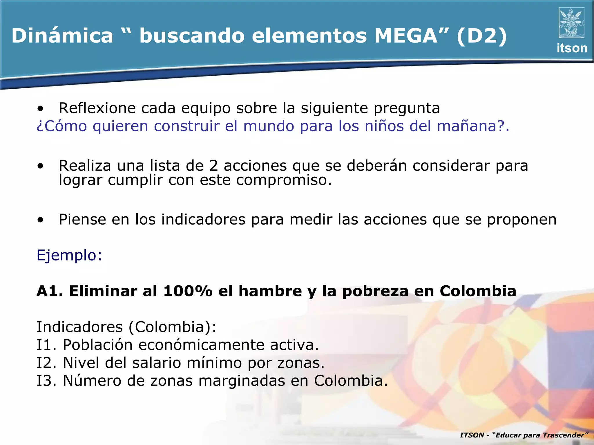 Dinámica “ buscando elementos MEGA” (D2)                                         itson



  • Reflexione cada equipo sobre la siguiente pregunta
  ¿Cómo quieren construir el mundo para los niños del mañana?.

  • Realiza una lista de 2 acciones que se deberán considerar para
    lograr cumplir con este compromiso.

  • Piense en los indicadores para medir las acciones que se proponen

  Ejemplo:

  A1. Eliminar al 100% el hambre y la pobreza en Colombia

  Indicadores (Colombia):
  I1. Población económicamente activa.
  I2. Nivel del salario mínimo por zonas.
  I3. Número de zonas marginadas en Colombia.


                                                         ITSON - “Educar para Trascender”
 