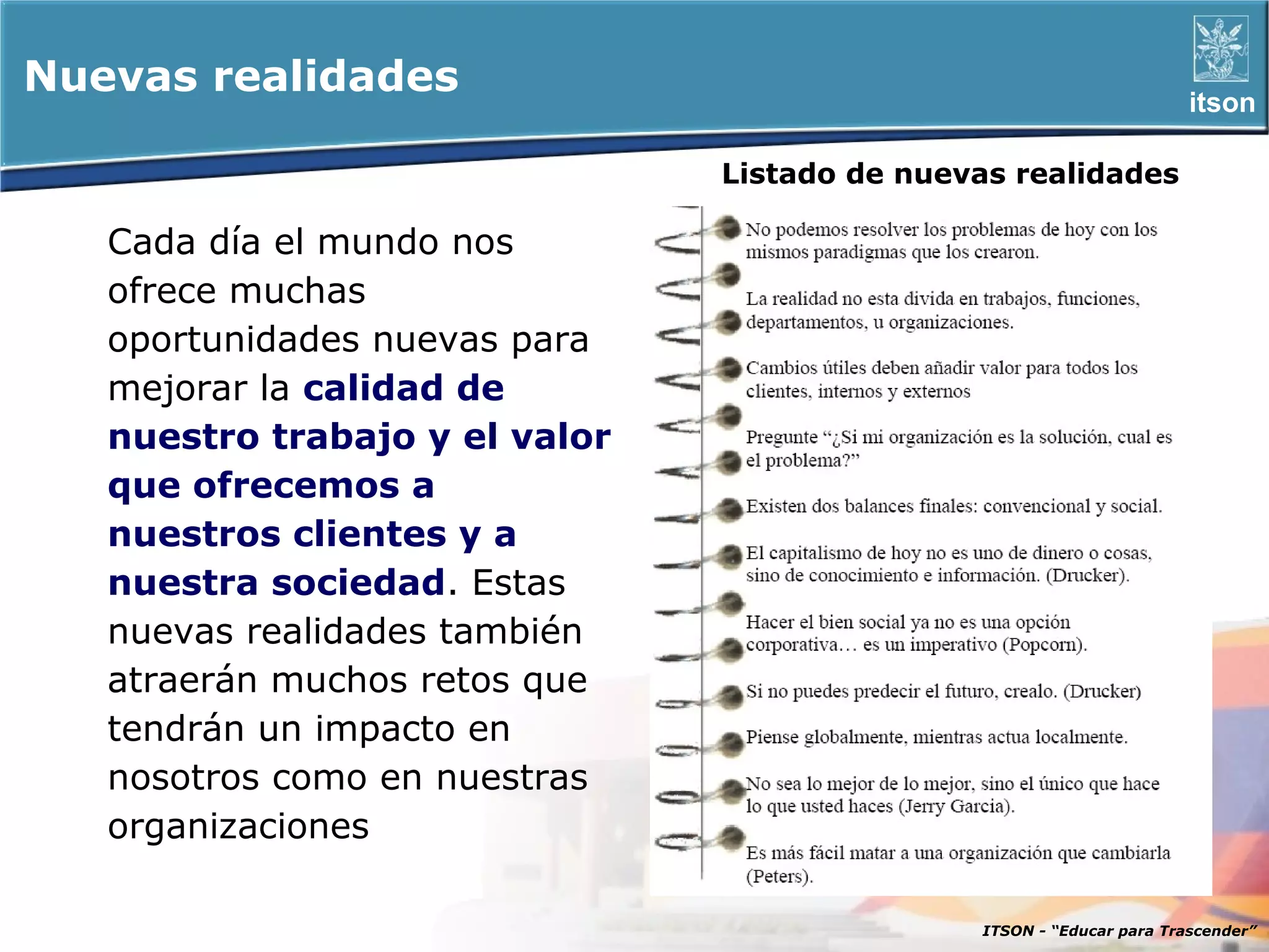 Nuevas realidades                                                      itson

                                Listado de nuevas realidades

   Cada día el mundo nos
   ofrece muchas
   oportunidades nuevas para
   mejorar la calidad de
   nuestro trabajo y el valor
   que ofrecemos a
   nuestros clientes y a
   nuestra sociedad. Estas
   nuevas realidades también
   atraerán muchos retos que
   tendrán un impacto en
   nosotros como en nuestras
   organizaciones

                                               ITSON - “Educar para Trascender”
 