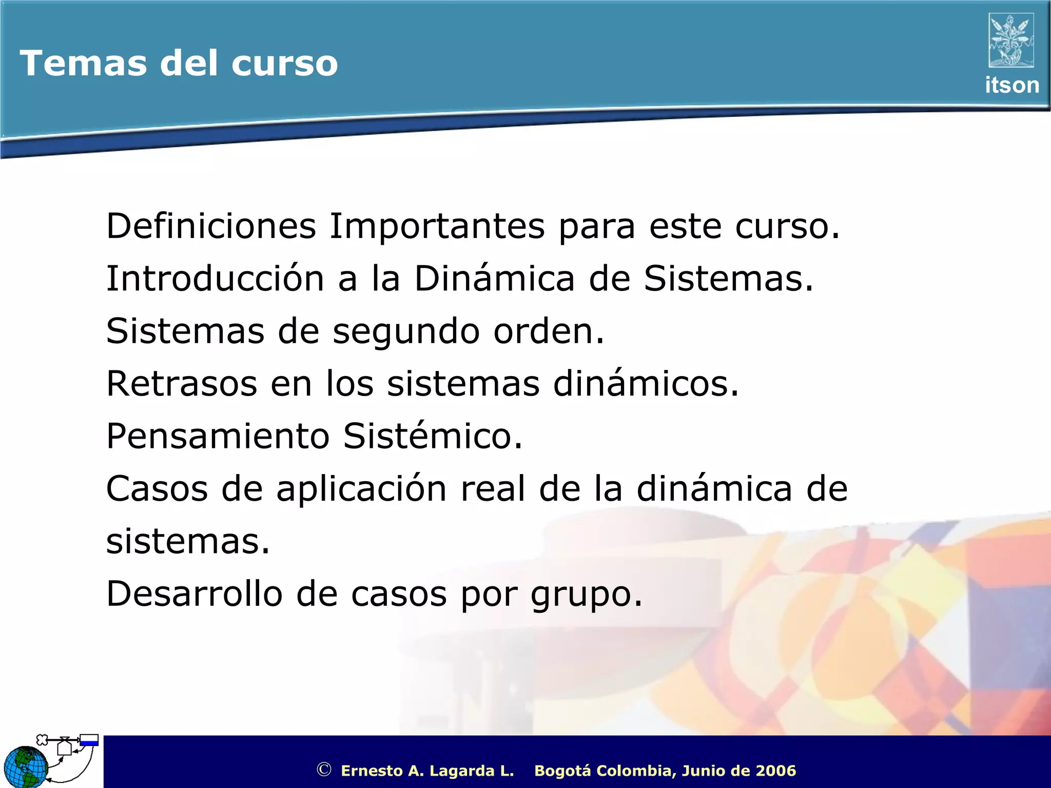 Temas del curso                                                                                     itson




    Definiciones Importantes para este curso.
    Introducción a la Dinámica de Sistemas.
    Sistemas de segundo orden.
    Retrasos en los sistemas dinámicos.
    Pensamiento Sistémico.
    Casos de aplicación real de la dinámica de
    sistemas.
    Desarrollo de casos por grupo.



               ©   Ernesto A. Lagarda L.   Bogotá Colombia, Junio de 2006   ITSON - “Educar para Trascender”
 