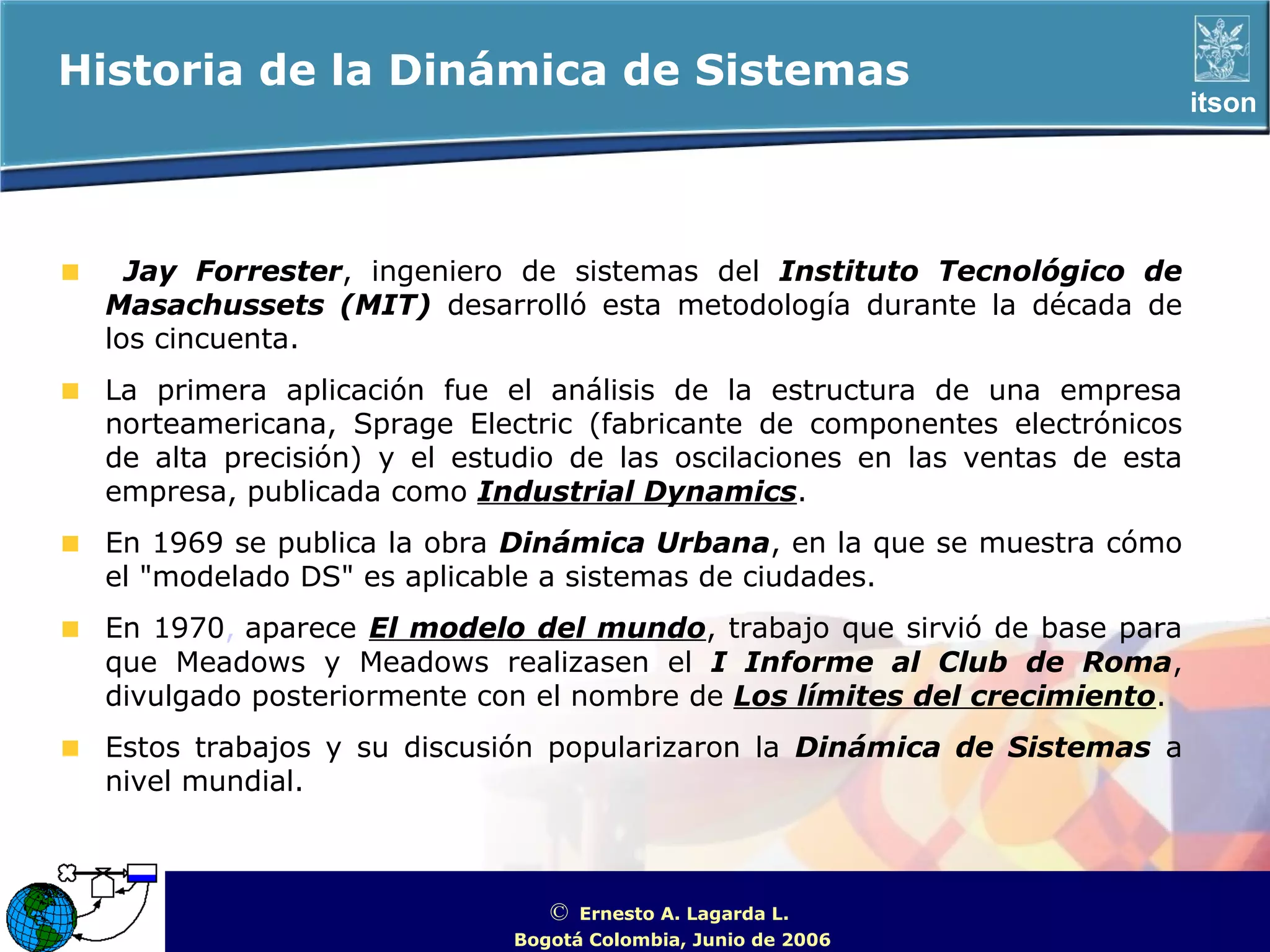 Historia de la Dinámica de Sistemas
                                                                                     itson




   Jay Forrester, ingeniero de sistemas del Instituto Tecnológico de
 Masachussets (MIT) desarrolló esta metodología durante la década de
 los cincuenta.
 La primera aplicación fue el análisis de la estructura de una empresa
 norteamericana, Sprage Electric (fabricante de componentes electrónicos
 de alta precisión) y el estudio de las oscilaciones en las ventas de esta
 empresa, publicada como Industrial Dynamics.
 En 1969 se publica la obra Dinámica Urbana, en la que se muestra cómo
 el "modelado DS" es aplicable a sistemas de ciudades.
 En 1970, aparece El modelo del mundo, trabajo que sirvió de base para
 que Meadows y Meadows realizasen el I Informe al Club de Roma,
 divulgado posteriormente con el nombre de Los límites del crecimiento.
 Estos trabajos y su discusión popularizaron la Dinámica de Sistemas a
 nivel mundial.



                               ©  Ernesto A. Lagarda L.
                                                             ITSON - “Educar para Trascender”
                            Bogotá Colombia, Junio de 2006
 
